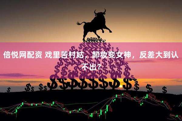 倍悦网配资 戏里苦村姑，卸妆变女神，反差大到认不出？