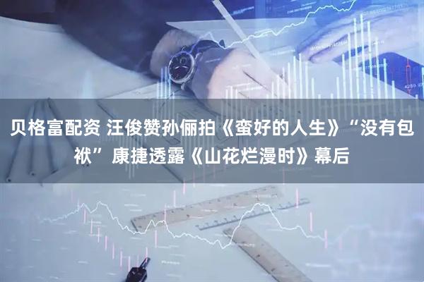 贝格富配资 汪俊赞孙俪拍《蛮好的人生》“没有包袱” 康捷透露《山花烂漫时》幕后