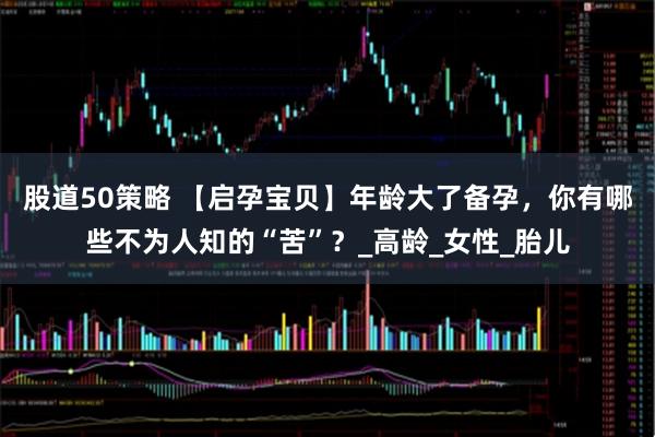 股道50策略 【启孕宝贝】年龄大了备孕，你有哪些不为人知的“苦”？_高龄_女性_胎儿