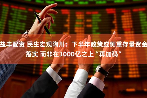 益丰配资 民生宏观陶川：下半年政策或侧重存量资金落实 而非在3000亿之上“再加码”