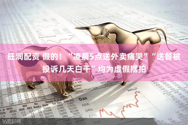 旺润配资 假的！“凌晨5点送外卖痛哭”“送餐被投诉几天白干”均为虚假摆拍