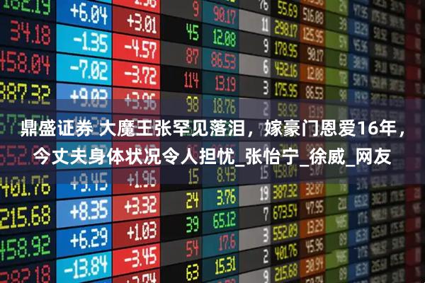 鼎盛证券 大魔王张罕见落泪，嫁豪门恩爱16年，今丈夫身体状况令人担忧_张怡宁_徐威_网友