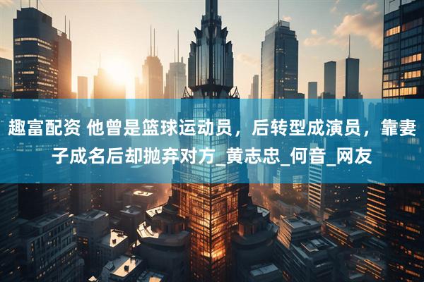 趣富配资 他曾是篮球运动员，后转型成演员，靠妻子成名后却抛弃对方_黄志忠_何音_网友
