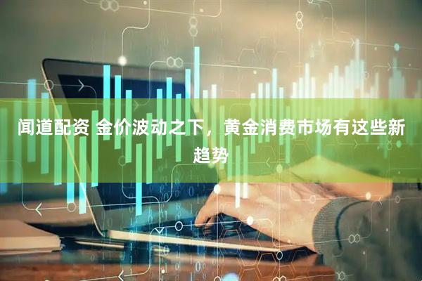闻道配资 金价波动之下，黄金消费市场有这些新趋势