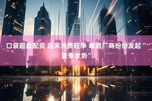 口袋超盘配资 迎来消费旺季 啤酒厂商纷纷发起“夏季攻势”