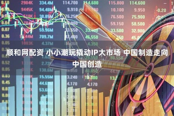 顺和网配资 小小潮玩撬动IP大市场 中国制造走向中国创造