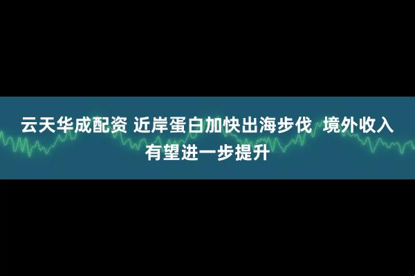 云天华成配资 近岸蛋白加快出海步伐  境外收入有望进一步提升