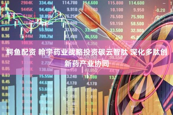 鳄鱼配资 翰宇药业战略投资碳云智肽 深化多肽创新药产业协同
