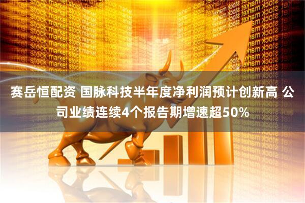 赛岳恒配资 国脉科技半年度净利润预计创新高 公司业绩连续4个报告期增速超50%