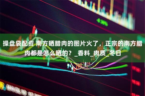 操盘袋配资 南方晒腊肉的图片火了，正宗的南方腊肉都是怎么晒的？_香料_肉质_冬日