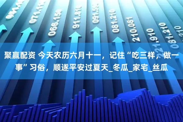 聚赢配资 今天农历六月十一，记住“吃三样，做一事”习俗，顺遂平安过夏天_冬瓜_家宅_丝瓜