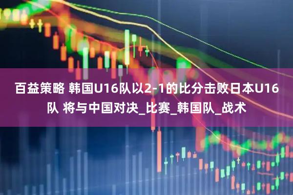 百益策略 韩国U16队以2-1的比分击败日本U16队 将与中国对决_比赛_韩国队_战术