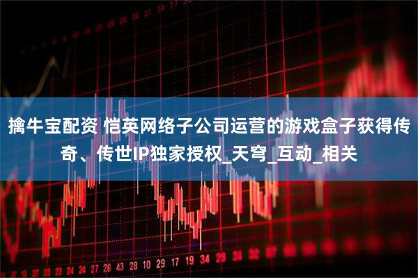 擒牛宝配资 恺英网络子公司运营的游戏盒子获得传奇、传世IP独家授权_天穹_互动_相关