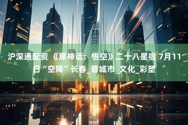 沪深通配资 《黑神话：悟空》二十八星宿 7月11日“空降”长春_晋城市_文化_彩塑