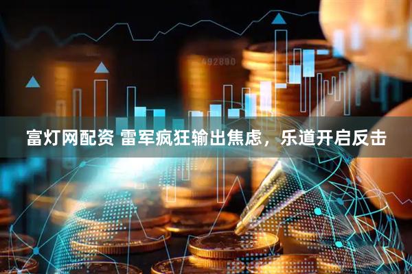 富灯网配资 雷军疯狂输出焦虑，乐道开启反击