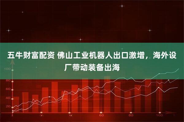 五牛财富配资 佛山工业机器人出口激增，海外设厂带动装备出海