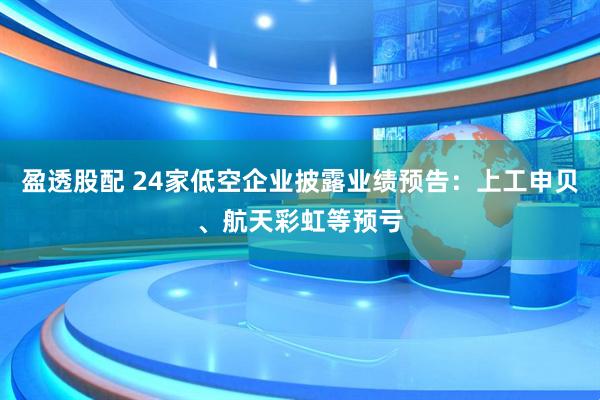 盈透股配 24家低空企业披露业绩预告：上工申贝、航天彩虹等预亏