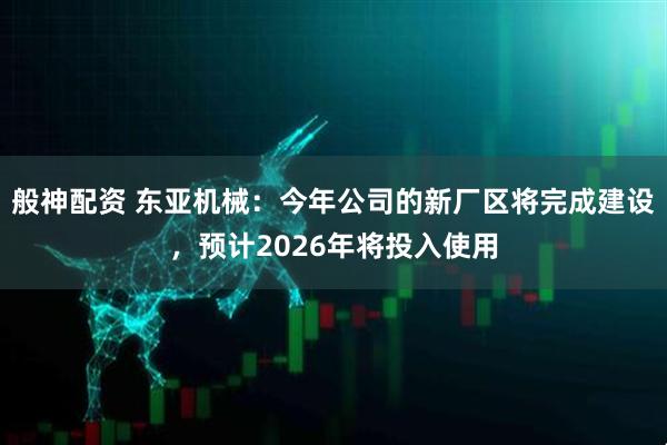 般神配资 东亚机械：今年公司的新厂区将完成建设，预计2026年将投入使用