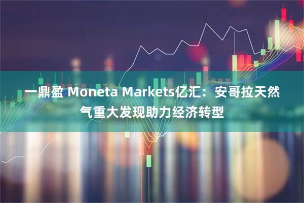 一鼎盈 Moneta Markets亿汇：安哥拉天然气重大发现助力经济转型