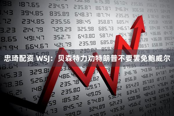 忠琦配资 WSJ：贝森特力劝特朗普不要罢免鲍威尔