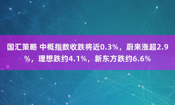 国汇策略 中概指数收跌将近0.3%，蔚来涨超2.9%，理想跌约4.1%，新东方跌约6.6%