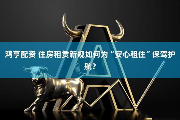 鸿亨配资 住房租赁新规如何为“安心租住”保驾护航？