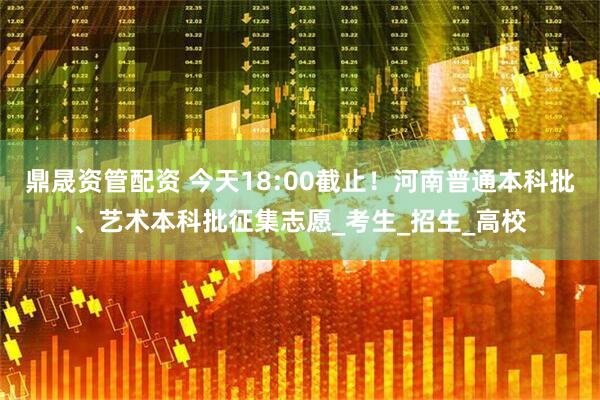 鼎晟资管配资 今天18:00截止！河南普通本科批、艺术本科批征集志愿_考生_招生_高校