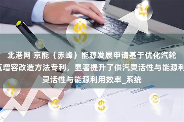 北港网 京能（赤峰）能源发展申请基于优化汽轮机的工业抽汽增容改造方法专利，显著提升了供汽灵活性与能源利用效率_系统