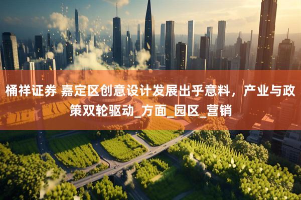 桶祥证券 嘉定区创意设计发展出乎意料，产业与政策双轮驱动_方面_园区_营销
