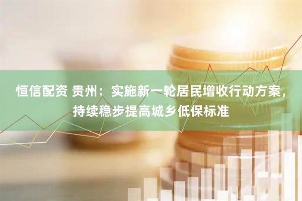 恒信配资 贵州：实施新一轮居民增收行动方案，持续稳步提高城乡低保标准