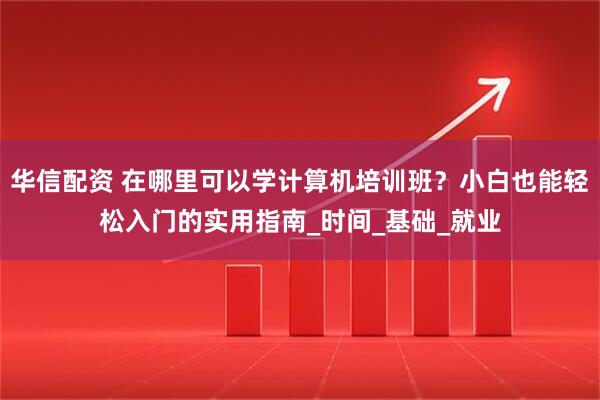 华信配资 在哪里可以学计算机培训班？小白也能轻松入门的实用指南_时间_基础_就业