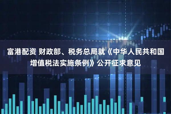 富港配资 财政部、税务总局就《中华人民共和国增值税法实施条例》公开征求意见