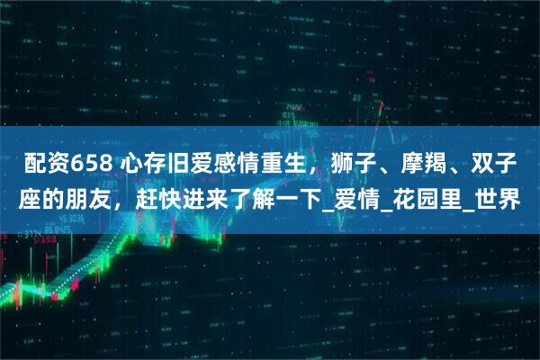 配资658 心存旧爱感情重生，狮子、摩羯、双子座的朋友，赶快进来了解一下_爱情_花园里_世界