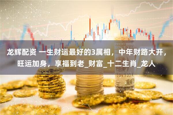 龙辉配资 一生财运最好的3属相，中年财路大开，旺运加身，享福到老_财富_十二生肖_龙人