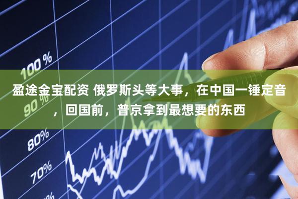 盈途金宝配资 俄罗斯头等大事，在中国一锤定音，回国前，普京拿到最想要的东西