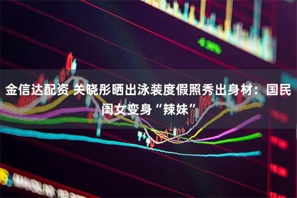 金信达配资 关晓彤晒出泳装度假照秀出身材：国民闺女变身“辣妹”