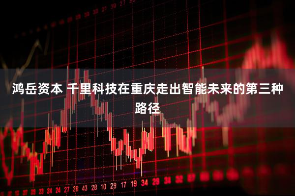 鸿岳资本 千里科技在重庆走出智能未来的第三种路径
