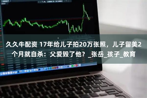 久久牛配资 17年给儿子拍20万张照,儿子留美2个月就自杀:父爱毁了他?_张岳_孩子_教育