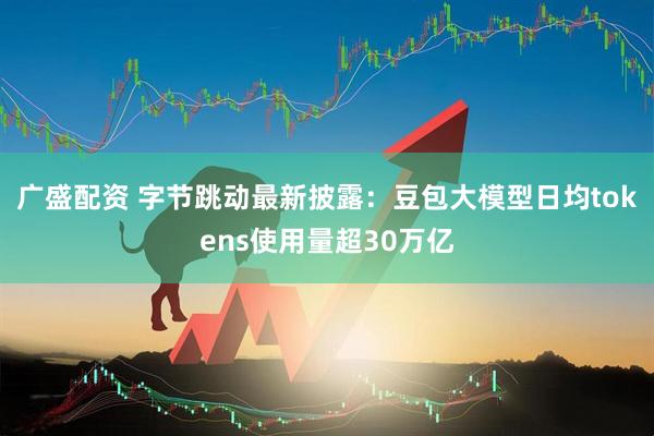 广盛配资 字节跳动最新披露：豆包大模型日均tokens使用量超30万亿