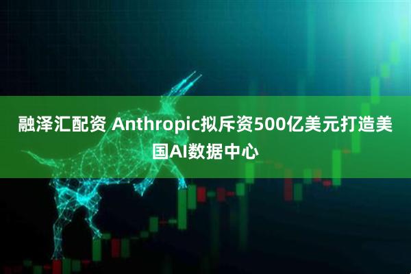 融泽汇配资 Anthropic拟斥资500亿美元打造美国AI数据中心