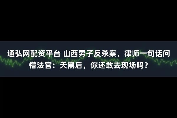 通弘网配资平台 山西男子反杀案，律师一句话问懵法官：天黑后，你还敢去现场吗？
