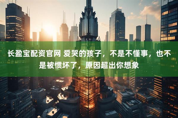 长盈宝配资官网 爱哭的孩子，不是不懂事，也不是被惯坏了，原因超出你想象