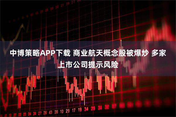 中博策略APP下载 商业航天概念股被爆炒 多家上市公司提示风险