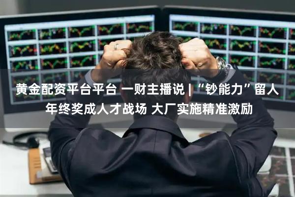 黄金配资平台平台 一财主播说 | “钞能力”留人 年终奖成人才战场 大厂实施精准激励