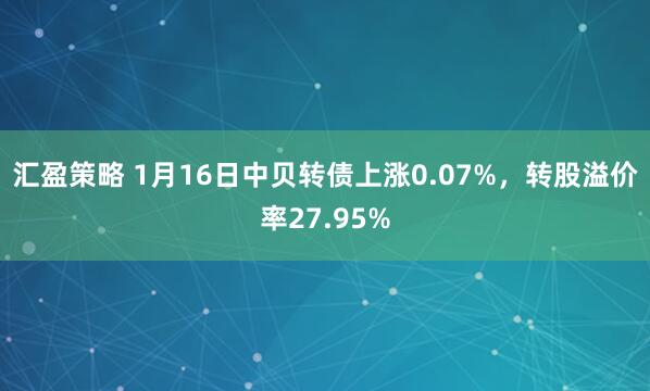 汇盈策略 1月16日中贝转债上涨0.07%，转股溢价率27.95%