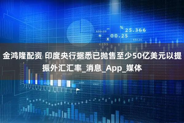 金鸿隆配资 印度央行据悉已抛售至少50亿美元以提振外汇汇率_消息_App_媒体