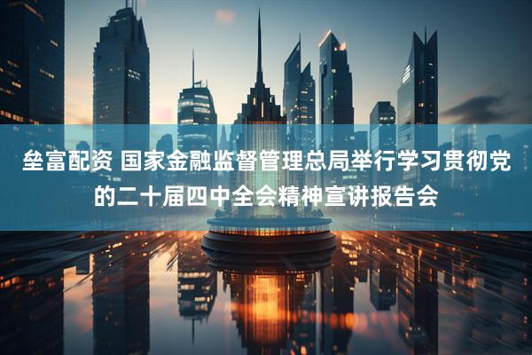 垒富配资 国家金融监督管理总局举行学习贯彻党的二十届四中全会精神宣讲报告会
