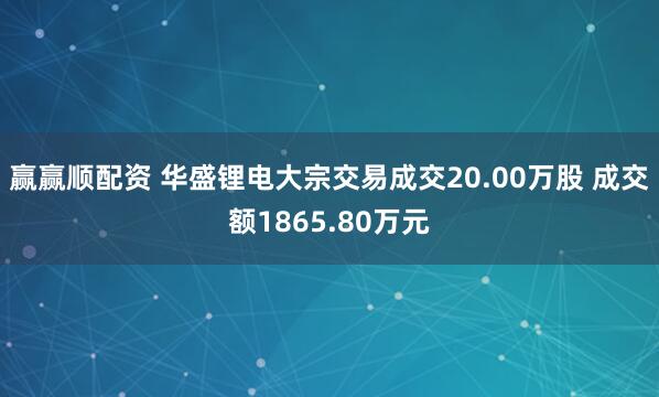 赢赢顺配资 华盛锂电大宗交易成交20.00万股 成交额1865.80万元