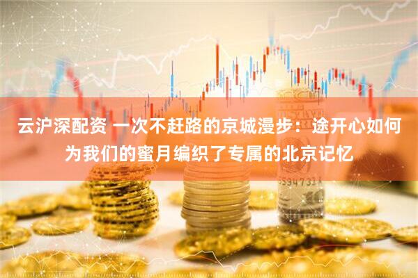 云沪深配资 一次不赶路的京城漫步：途开心如何为我们的蜜月编织了专属的北京记忆